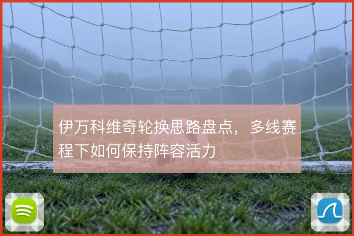伊万科维奇轮换思路盘点，多线赛程下如何保持阵容活力