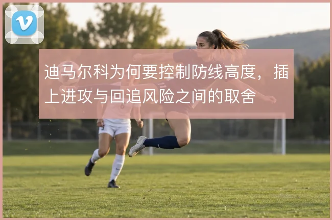 迪马尔科为何要控制防线高度，插上进攻与回追风险之间的取舍