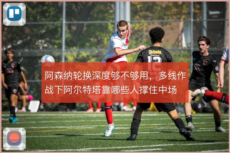 阿森纳轮换深度够不够用,多线作战下阿尔特塔靠哪些人撑住中场