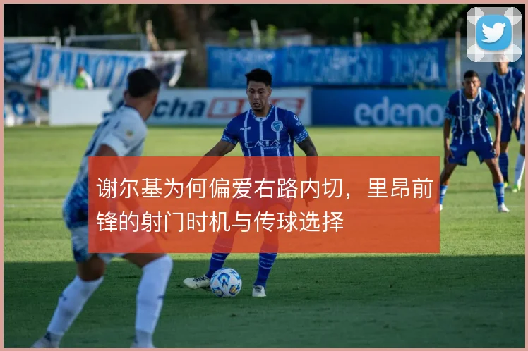 谢尔基为何偏爱右路内切，里昂前锋的射门时机与传球选择