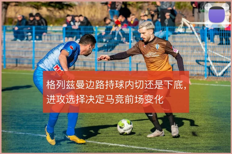 格列兹曼边路持球内切还是下底，进攻选择决定马竞前场变化