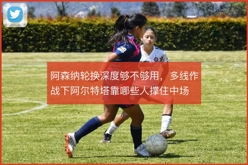 阿森纳轮换深度够不够用,多线作战下阿尔特塔靠哪些人撑住中场