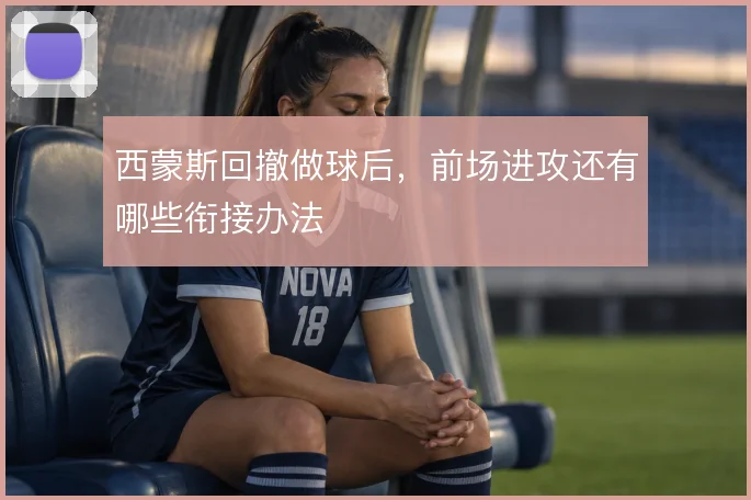 西蒙斯回撤做球后,前场进攻还有哪些衔接办法