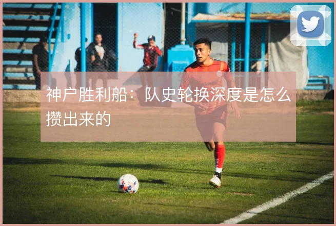 神户胜利船：队史轮换深度是怎么攒出来的