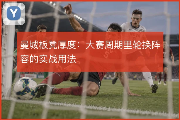 曼城板凳厚度:大赛周期里轮换阵容的实战用法