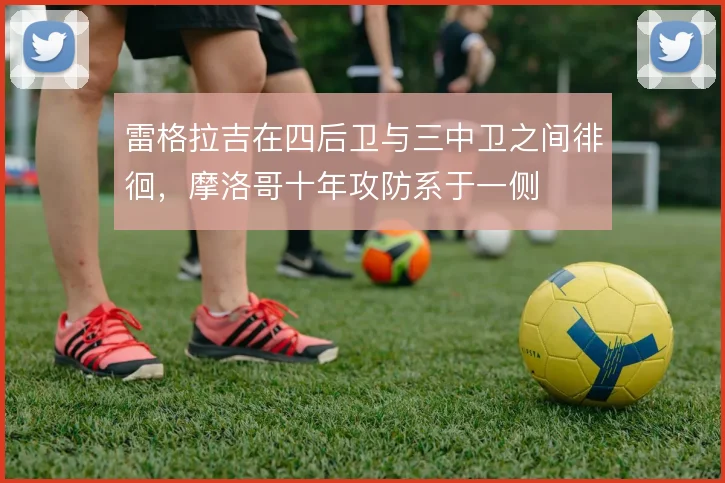 雷格拉吉在四后卫与三中卫之间徘徊，摩洛哥十年攻防系于一侧