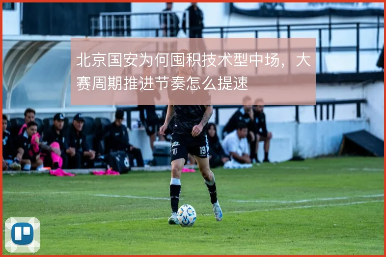 北京国安为何囤积技术型中场,大赛周期推进节奏怎么提速