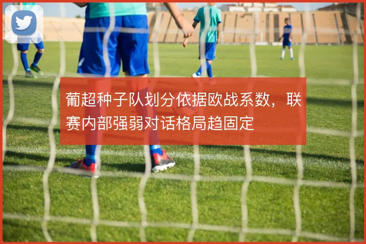 葡超种子队划分依据欧战系数,联赛内部强弱对话格局趋固定