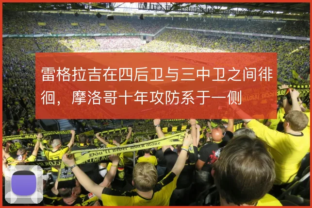 雷格拉吉在四后卫与三中卫之间徘徊，摩洛哥十年攻防系于一侧