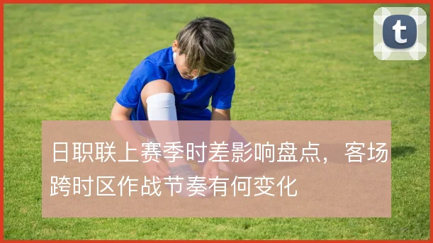 日职联上赛季时差影响盘点，客场跨时区作战节奏有何变化