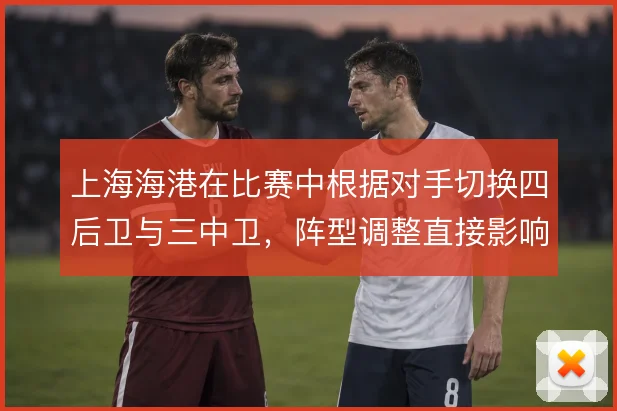 上海海港在比赛中根据对手切换四后卫与三中卫,阵型调整直接影响边路攻防
