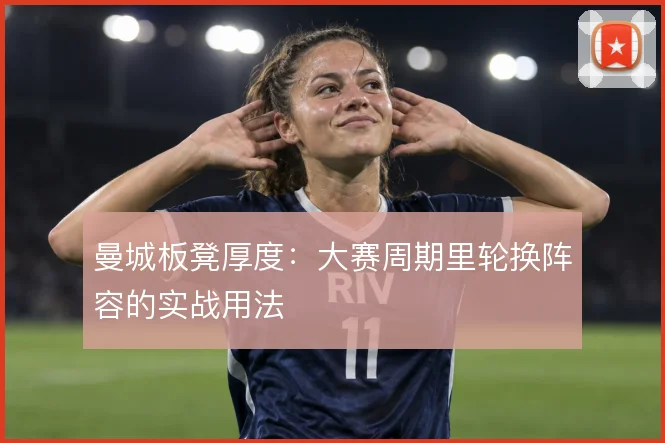 曼城板凳厚度:大赛周期里轮换阵容的实战用法