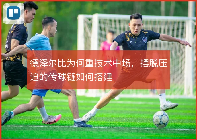 德泽尔比为何重技术中场，摆脱压迫的传球链如何搭建